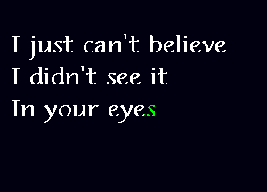 I just can't believe
I didn't see it

In your eyes