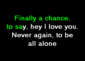 Finally a chance,
to say, hey I love you.

Never again, to be
all alone