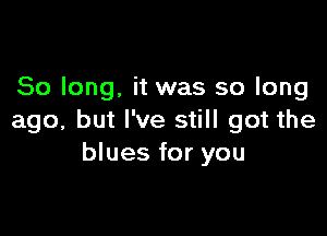 So long. it was so long

ago, but I've still got the
blues for you