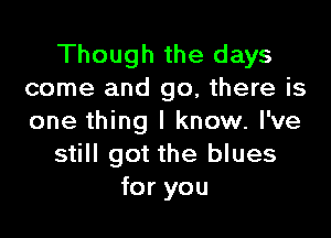 Though the days
come and go, there is

one thing I know. I've
still got the blues
for you