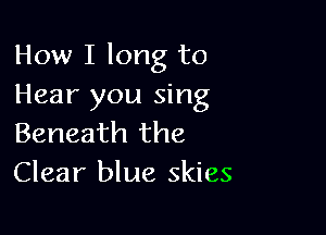 How I long to
Hear you sing

Beneath the
Clear blue skies