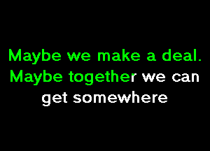 Maybe we make a deal.

Maybe together we can
get somewhere