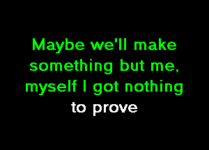 Maybe we'll make
something but me,

myself I got nothing
to prove