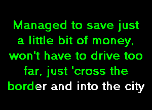 Managed to save just
a little bit of money,
won't have to drive too
far, just 'cross the
border and into the city