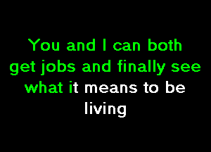 You and I can both
get jobs and finally see

what it means to be
living