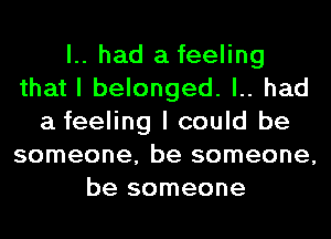 l.. had a feeling
that I belonged. l.. had
a feeling I could be
someone, be someone,
be someone