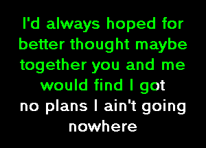 I'd always hoped for
better thought maybe
together you and me
would find I got
no plans I ain't going
nowhere