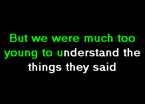 But we were much too

young to understand the
things they said