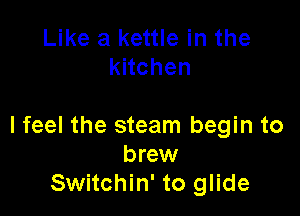 Like a kettle in the
knchen

I feel the steam begin to
brew
Switchin' to glide