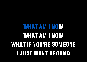 WHAT AM I NOW

WHAT AM I HOW
WHAT IF YOU'RE SOMEONE
I JUST WANT AROUND