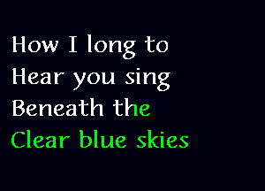 How I long to
Hear you sing

Beneath the
Clear blue skies