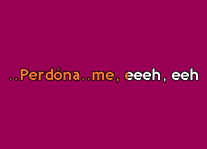 ..Perd6na. .me, eeeh, eeh