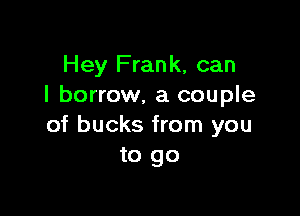 Hey Frank, can
I borrow, a couple

of bucks from you
to go