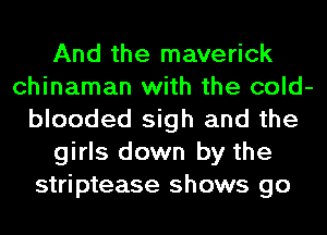 And the maverick
chinaman with the cold-
blooded sigh and the
girls down by the
striptease shows go