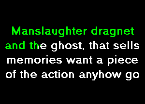 Manslaughter dragnet
and the ghost, that sells
memories want a piece
of the action anyhow go