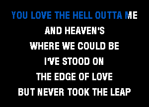 YOU LOVE THE HELL OUTTA ME
AND HEAVEH'S
WHERE WE COULD BE
I'VE STOOD ON
THE EDGE OF LOVE
BUT NEVER TOOK THE LEAP
