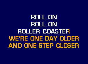 ROLL ON
ROLL ON
ROLLER COASTER
WE'RE ONE DAY OLDER
AND ONE STEP CLOSER