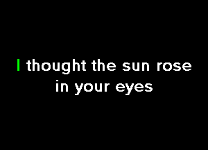 I thought the sun rose

in your eyes