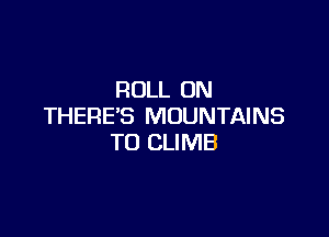 ROLL ON
THERE'S MOUNTAINS

TO CLIMB