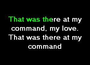 That was there at my
command, my love.

That was there at my
command