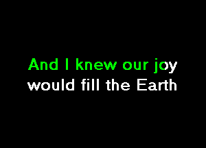 And I knew our joy

would fill the Earth