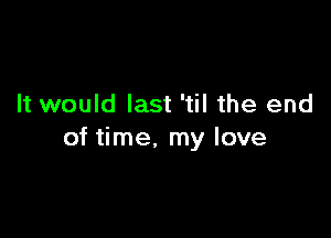 It would last 'til the end

of time. my love