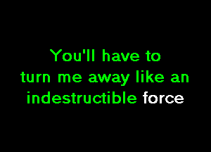 You'll have to

turn me away like an
indestructible force
