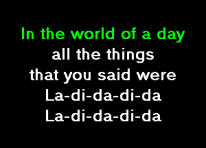 In the world of a day
all the things

that you said were
La-di-da-di-da
La-di-da-di-da
