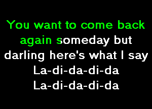 You want to come back
again someday but
darling here's what I say
La-di-da-di-da
La-di-da-di-da