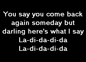 You say you come back
again someday but
darling here's what I say
La-di-da-di-da
La-di-da-di-da