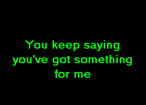 You keep saying

you've got something
for me