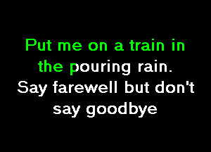 Put me on a train in
the pouring rain.

Say farewell but don't
say good bye