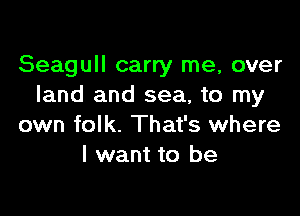 Seagull carry me, over
land and sea, to my

own folk. That's where
I want to be