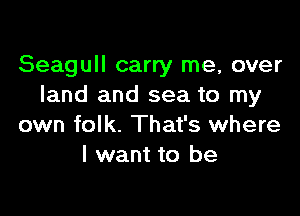 Seagull carry me, over
land and sea to my

own folk. That's where
I want to be