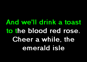 And we'll drink a toast

to the blood red rose.
Cheer a while, the
emerald isle