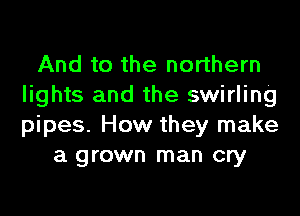 And to the northern
lights and the swirling
pipes. How they make

a grown man cry