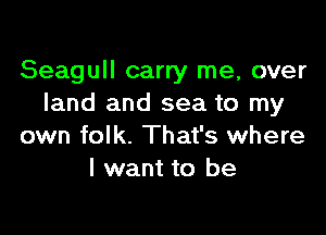 Seagull carry me, over
land and sea to my

own folk. That's where
I want to be