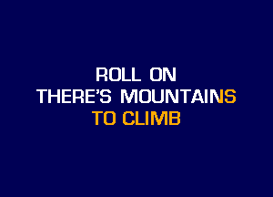 ROLL ON
THERE'S MOUNTAINS

TO CLIMB