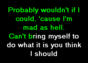 Probably wouldn't if I
could, 'cause I'm
mad as hell.
Can't bring myself to

do what it is you think
I should