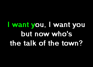 I want you, I want you

but now who's
the talk of the town?