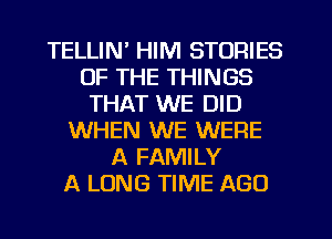 TELLIN' HIM STORIES
OF THE THINGS
THAT WE DID
WHEN WE WERE
A FAMILY
A LONG TIME AGO