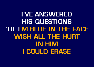 I'VE ANSWERED
HIS QUESTIONS
'TIL I'M BLUE IN THE FACE
WISH ALL THE HURT
IN HIM
I COULD ERASE