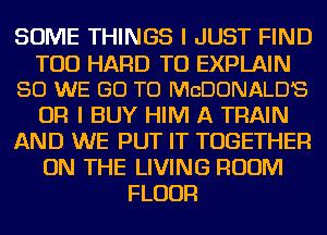 SOME THINGS I JUST FIND
TOD HARD TO EXPLAIN
SO WE GO TO MCDONALD'S
OR I BUY HIM A TRAIN
AND WE PUT IT TOGETHER
ON THE LIVING ROOM
FLOUR