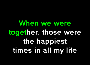When we were

together. those were
the happiest
times in all my life