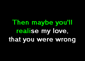 Then maybe you'll

realise my love,
that you were wrong