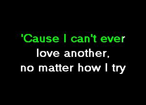 'Cause I can't ever

love another,
no matter how I try