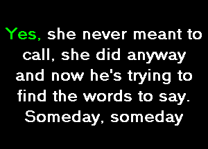Yes, she never meant to
call, she did anyway
and now he's trying to
find the words to say.
Someday, someday