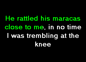 He rattled his maracas

close to me, in no time

I was trembling at the
knee