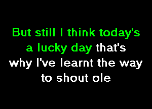 But still I think today's
a lucky day that's

why I've learnt the way
to shout ole