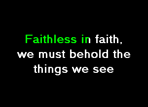 Faithless in faith,

we must behold the
things we see